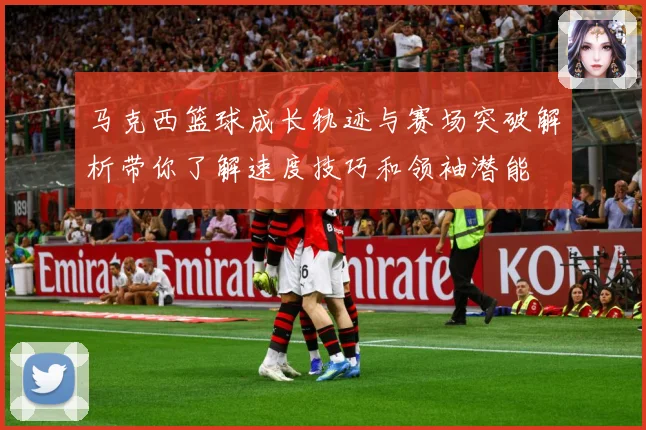 马克西篮球成长轨迹与赛场突破解析带你了解速度技巧和领袖潜能