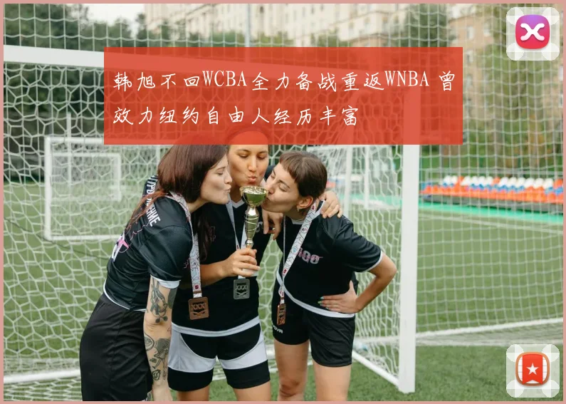 韩旭不回WCBA全力备战重返WNBA 曾效力纽约自由人经历丰富