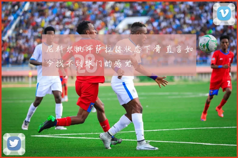 尼科尔批评萨拉赫状态下滑 直言如今找不到球门的感觉