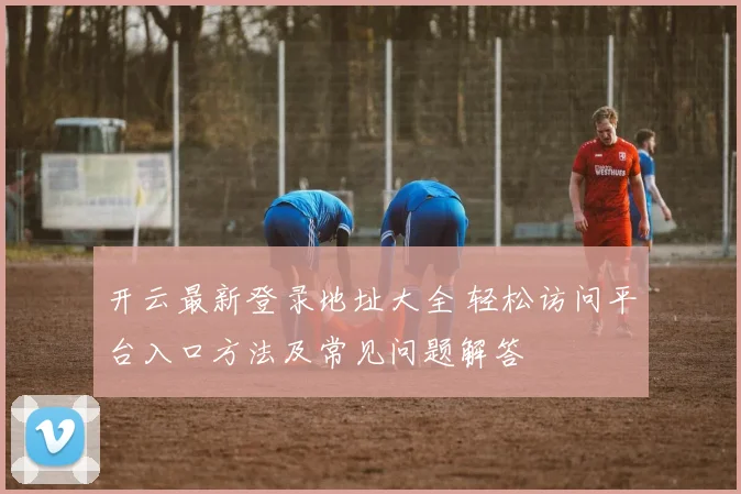 开云最新登录地址大全 轻松访问平台入口方法及常见问题解答