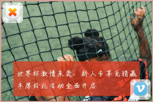 世界杯激情来袭，新人专享竞猜赢丰厚好礼活动全面开启