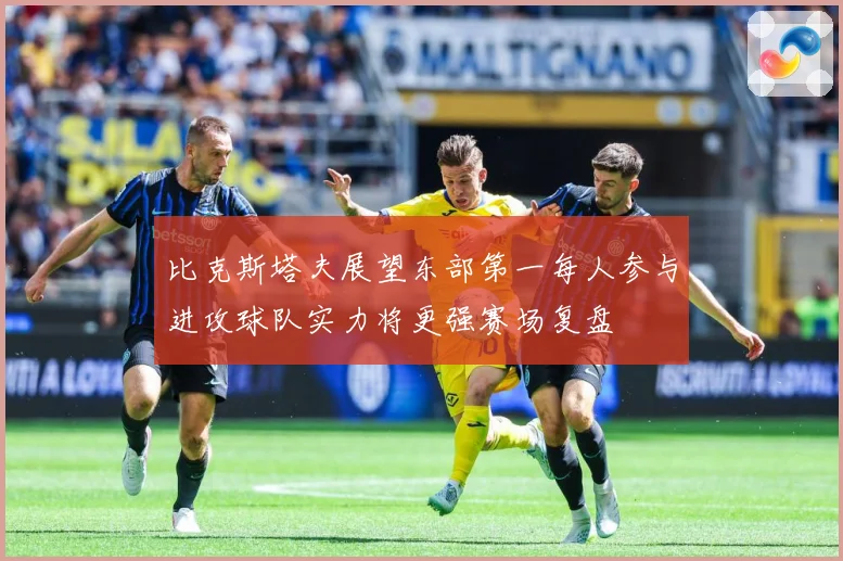 比克斯塔夫展望东部第一每人参与进攻球队实力将更强赛场复盘