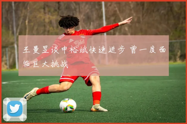 王曼昱谈申裕斌快速进步 曾一度面临巨大挑战