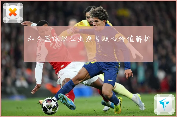 加兰篮球职业生涯与核心价值解析