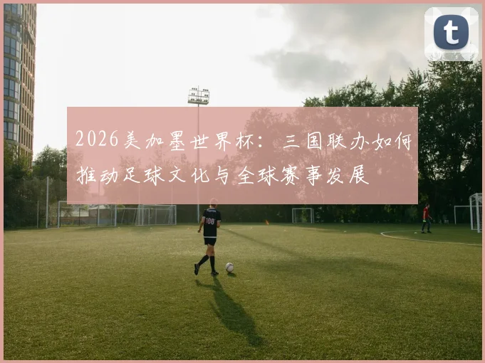 2026美加墨世界杯：三国联办如何推动足球文化与全球赛事发展