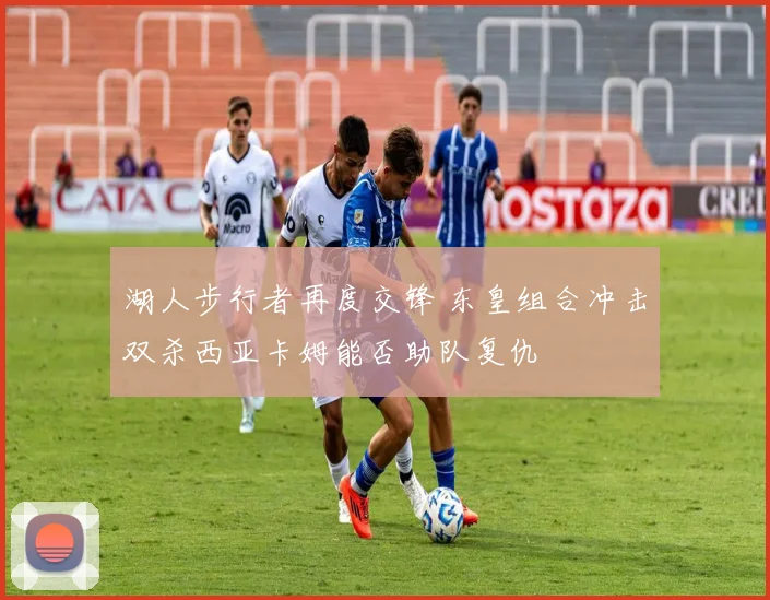 湖人步行者再度交锋 东皇组合冲击双杀西亚卡姆能否助队复仇