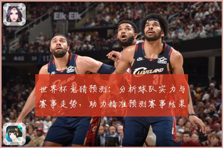 世界杯竞猜预测：分析球队实力与赛事走势，助力精准预测赛事结果