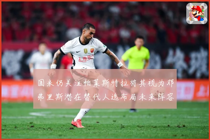 国米仍关注帕莱斯特拉将其视为邓弗里斯潜在替代人选布局未来阵容战术观察