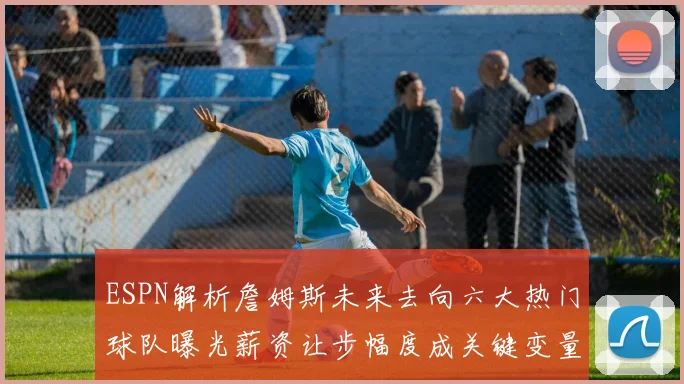 ESPN解析詹姆斯未来去向六大热门球队曝光薪资让步幅度成关键变量